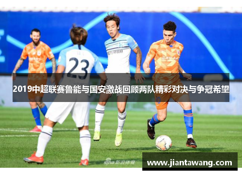 2019中超联赛鲁能与国安激战回顾两队精彩对决与争冠希望