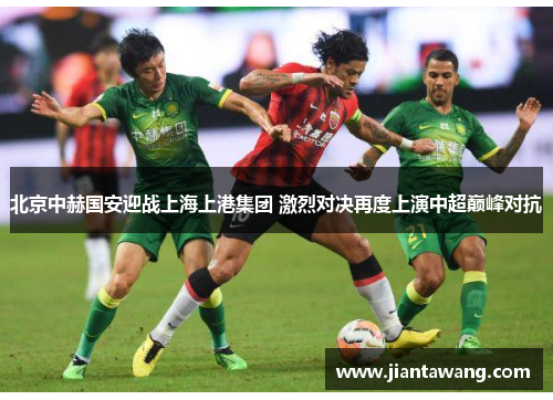 北京中赫国安迎战上海上港集团 激烈对决再度上演中超巅峰对抗