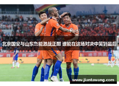北京国安与山东鲁能激战正酣 谁能在这场对决中笑到最后